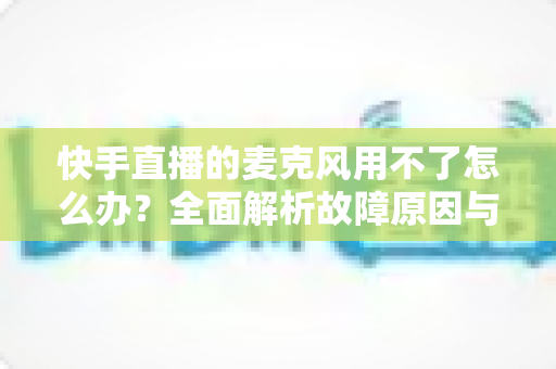 快手直播的麦克风用不了怎么办?全面解析故障原因与实用解决方法 快手直播的麦克风用不了怎么办?全面解析故障原因与实用解决方法
