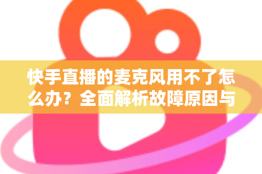 快手直播的麦克风用不了怎么办?全面解析故障原因与实用解决方法 快手直播的麦克风用不了怎么办?全面解析故障原因与实用解决方法