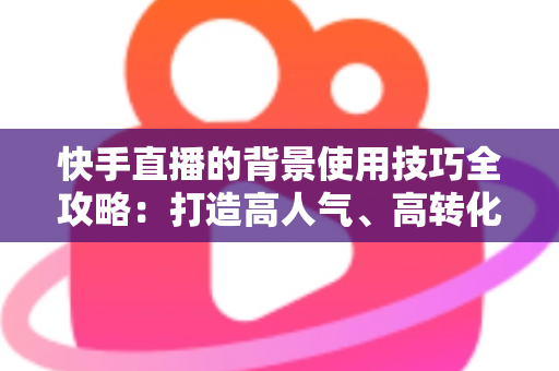 快手直播的背景使用技巧全攻略：打造高人气、高转化直播间的秘密武器