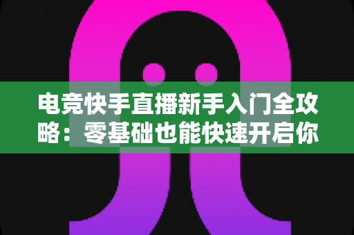 电竞快手直播新手入门全攻略：零基础也能快速开启你的游戏主播之路