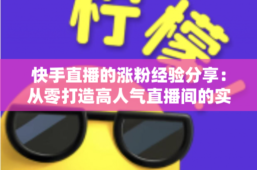 快手直播的涨粉经验分享：从零打造高人气直播间的实战攻略