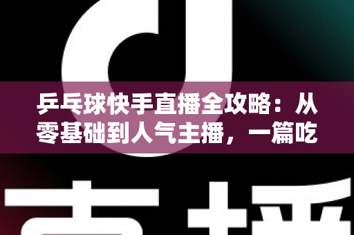 乒乓球快手直播全攻略:从零基础到人气主播,一篇吃透直播全流程 乒乓球快手直播全攻略:从零基础到人气主播,一篇吃透直播全流程