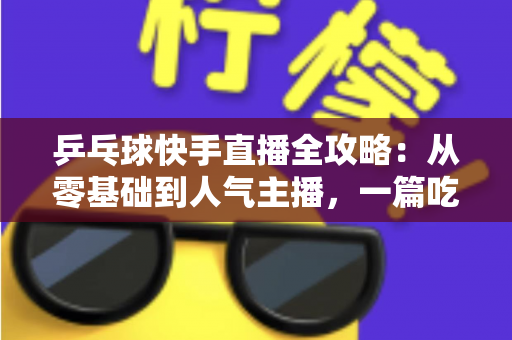 乒乓球快手直播全攻略:从零基础到人气主播,一篇吃透直播全流程 乒乓球快手直播全攻略:从零基础到人气主播,一篇吃透直播全流程