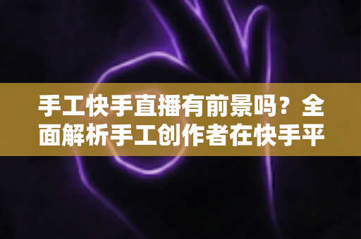 手工快手直播有前景吗？全面解析手工创作者在快手平台的发展机遇与变现路径