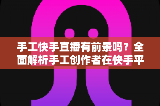 手工快手直播有前景吗？全面解析手工创作者在快手平台的发展机遇与变现路径