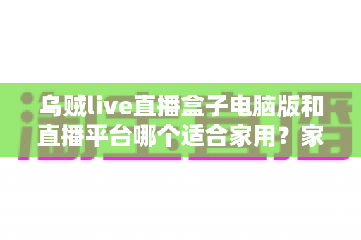 乌贼live直播盒子电脑版和直播平台哪个适合家用？家庭大屏观影设备深度对比与选购全指南