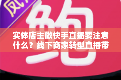 实体店主做快手直播要注意什么?线下商家转型直播带货的全方位实战指南 实体店主做快手直播要注意什么?线下商家转型直播带货的全方位实战指南
