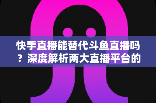 快手直播能替代斗鱼直播吗?深度解析两大直播平台的竞争格局与未来走向 快手直播能替代斗鱼直播吗?深度解析两大直播平台的竞争格局与未来走向
