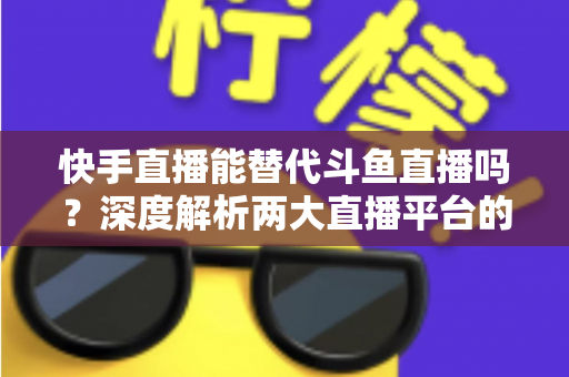 快手直播能替代斗鱼直播吗?深度解析两大直播平台的竞争格局与未来走向 快手直播能替代斗鱼直播吗?深度解析两大直播平台的竞争格局与未来走向