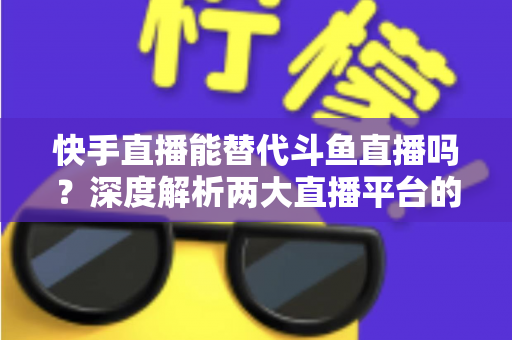 快手直播能替代斗鱼直播吗?深度解析两大直播平台的竞争格局与未来走向 快手直播能替代斗鱼直播吗?深度解析两大直播平台的竞争格局与未来走向