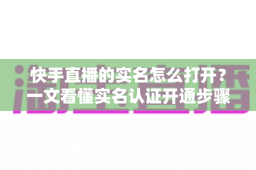 快手直播的实名怎么打开？一文看懂实名认证开通步骤与常见问题全解析