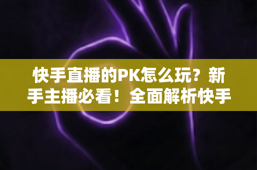 快手直播的PK怎么玩？新手主播必看！全面解析快手直播PK玩法规则、技巧与实战攻略