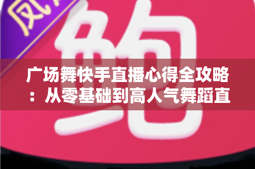 广场舞快手直播心得全攻略:从零基础到高人气舞蹈直播间的实战经验分享 广场舞快手直播心得全攻略:从零基础到高人气舞蹈直播间的实战经验分享