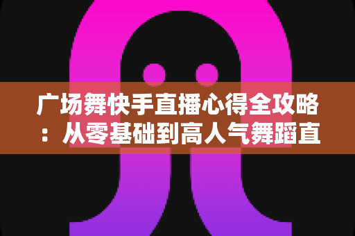 广场舞快手直播心得全攻略:从零基础到高人气舞蹈直播间的实战经验分享 广场舞快手直播心得全攻略:从零基础到高人气舞蹈直播间的实战经验分享