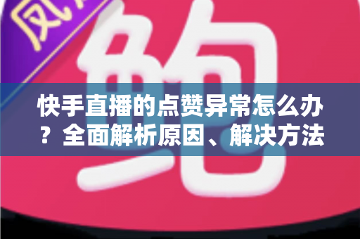 快手直播的点赞异常怎么办？全面解析原因、解决方法与预防指南