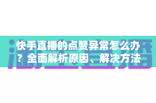 快手直播的点赞异常怎么办？全面解析原因、解决方法与预防指南