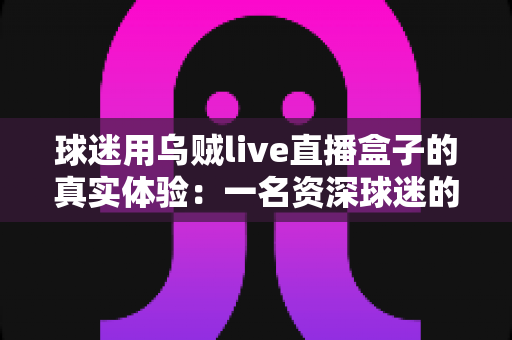 球迷用乌贼live直播盒子的真实体验：一名资深球迷的深度使用分享