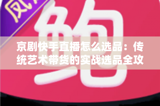 京剧快手直播怎么选品:传统艺术带货的实战选品全攻略 京剧快手直播怎么选品:传统艺术带货的实战选品全攻略