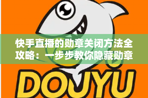 快手直播的勋章关闭方法全攻略：一步步教你隐藏勋章，还原清爽直播间体验