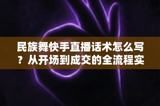 民族舞快手直播话术怎么写?从开场到成交的全流程实用指南,让你的直播间人气与收入双提升 民族舞快手直播话术怎么写?从开场到成交的全流程实用指南,让你的直播间人气与收入双提升