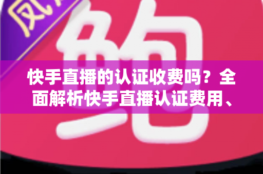 快手直播的认证收费吗?全面解析快手直播认证费用、类型与申请流程指南 快手直播的认证收费吗?全面解析快手直播认证费用、类型与申请流程指南