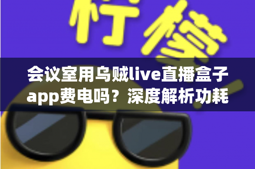 会议室用乌贼live直播盒子app费电吗？深度解析功耗真相与实用省电指南