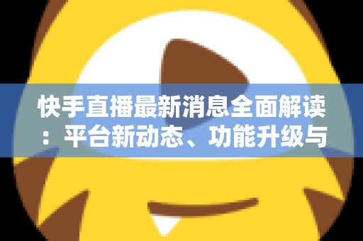 快手直播最新消息全面解读：平台新动态、功能升级与主播运营实战指南