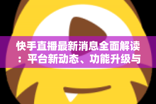 快手直播最新消息全面解读：平台新动态、功能升级与主播运营实战指南
