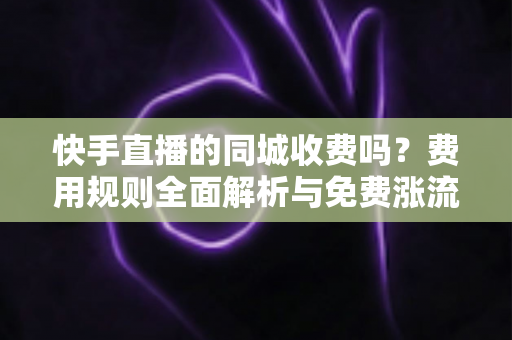 快手直播的同城收费吗?费用规则全面解析与免费涨流量实用指南 快手直播的同城收费吗?费用规则全面解析与免费涨流量实用指南