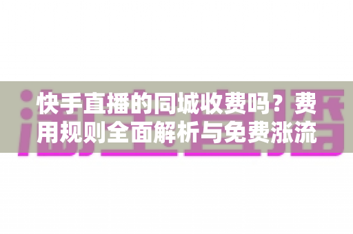快手直播的同城收费吗?费用规则全面解析与免费涨流量实用指南 快手直播的同城收费吗?费用规则全面解析与免费涨流量实用指南