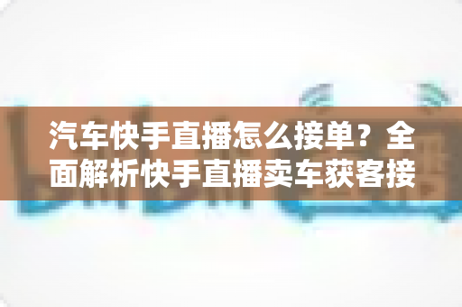 汽车快手直播怎么接单？全面解析快手直播卖车获客接单的实战攻略与技巧