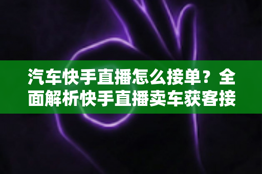汽车快手直播怎么接单？全面解析快手直播卖车获客接单的实战攻略与技巧