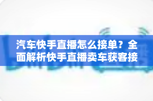 汽车快手直播怎么接单？全面解析快手直播卖车获客接单的实战攻略与技巧