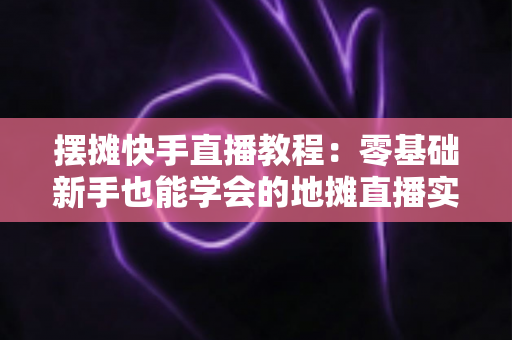 摆摊快手直播教程:零基础新手也能学会的地摊直播实战指南,帮你把小摊生意做成全网爆款 摆摊快手直播教程:零基础新手也能学会的地摊直播实战指南,帮你把小摊生意做成全网爆款