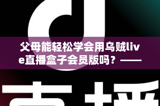 父母能轻松学会用乌贼live直播盒子会员版吗？——帮长辈零基础上手的保姆级指南