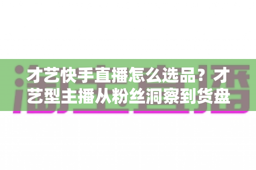 才艺快手直播怎么选品?才艺型主播从粉丝洞察到货盘搭建的实战指南 才艺快手直播怎么选品?才艺型主播从粉丝洞察到货盘搭建的实战指南