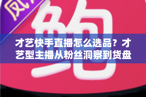 才艺快手直播怎么选品?才艺型主播从粉丝洞察到货盘搭建的实战指南 才艺快手直播怎么选品?才艺型主播从粉丝洞察到货盘搭建的实战指南