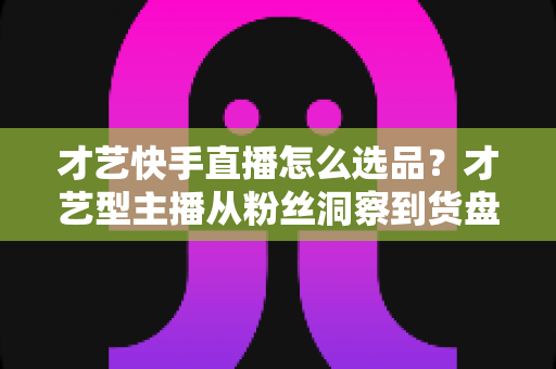 才艺快手直播怎么选品?才艺型主播从粉丝洞察到货盘搭建的实战指南 才艺快手直播怎么选品?才艺型主播从粉丝洞察到货盘搭建的实战指南
