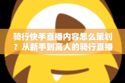 骑行快手直播内容怎么策划?从新手到高人的骑行直播内容策划全流程实战指南 骑行快手直播内容怎么策划?从新手到高人的骑行直播内容策划全流程实战指南