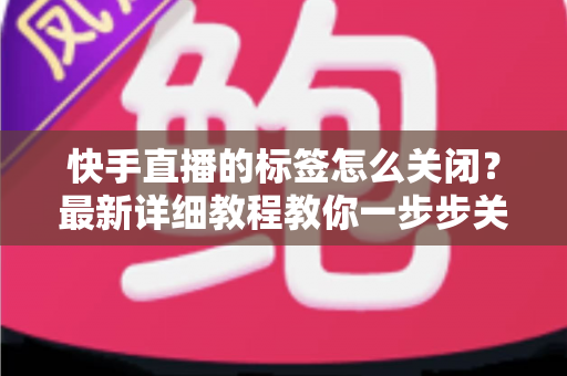 快手直播的标签怎么关闭?最新详细教程教你一步步关闭标签、优化直播体验 快手直播的标签怎么关闭?最新详细教程教你一步步关闭标签、优化直播体验