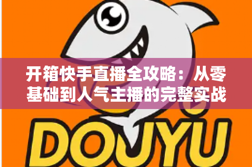 开箱快手直播全攻略：从零基础到人气主播的完整实战指南