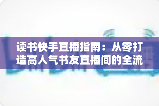 读书快手直播指南：从零打造高人气书友直播间的全流程实战攻略