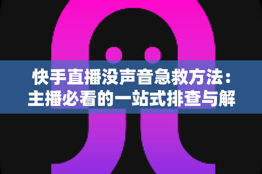 快手直播没声音急救方法:主播必看的一站式排查与解决指南 快手直播没声音急救方法:主播必看的一站式排查与解决指南