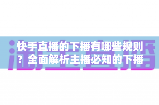 快手直播的下播有哪些规则？全面解析主播必知的下播规范与实用技巧