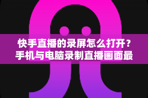 快手直播的录屏怎么打开?手机与电脑录制直播画面最全实用指南 快手直播的录屏怎么打开?手机与电脑录制直播画面最全实用指南