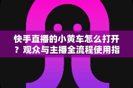 快手直播的小黄车怎么打开？观众与主播全流程使用指南一学就会
