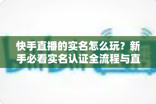 快手直播的实名怎么玩？新手必看实名认证全流程与直播玩法指南