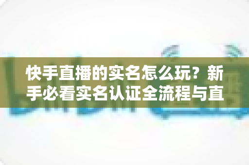 快手直播的实名怎么玩？新手必看实名认证全流程与直播玩法指南