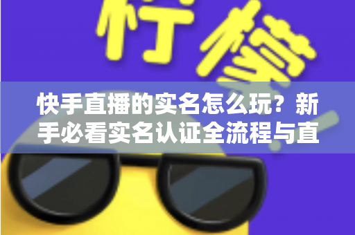 快手直播的实名怎么玩？新手必看实名认证全流程与直播玩法指南