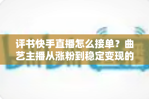 评书快手直播怎么接单？曲艺主播从涨粉到稳定变现的全流程实战指南